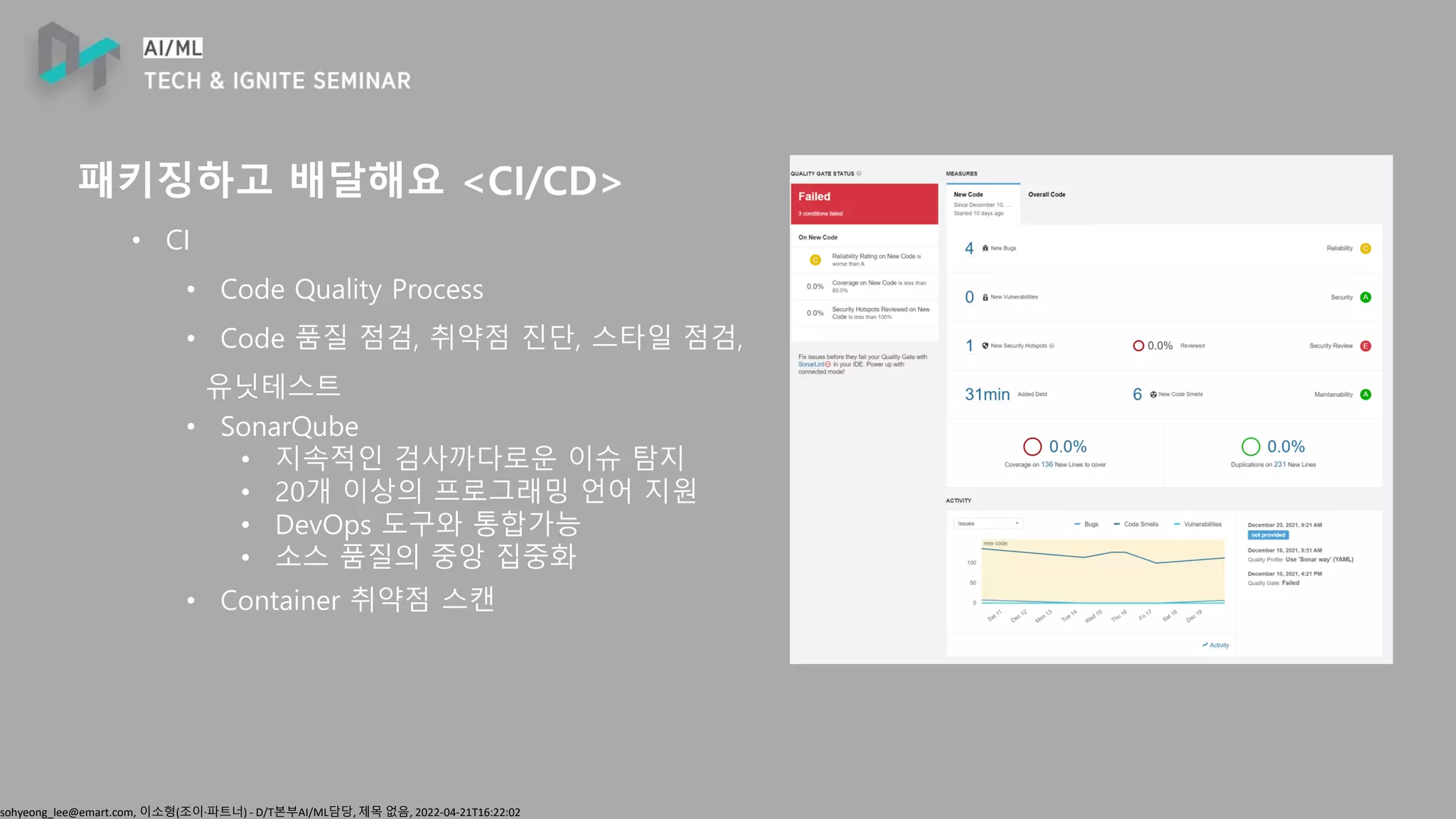 sohyeong_lee@emart.com, 이소형(조이∙파트너) - D/T본부AI/ML담당, 제목 없음, 2022-04-21T16:22:02
패키징하고 배달해요 <CI/CD>
• CI
• Code Quality Process
• Code 품질 점검, 취약점 진단, 스타일 점검,
유닛테스트
• SonarQube
• 지속적인 검사까다로운 이슈 탐지
• 20개 이상의 프로그래밍 언어 지원
• DevOps 도구와 통합가능
• 소스 품질의 중앙 집중화
• Container 취약점 스캔
 