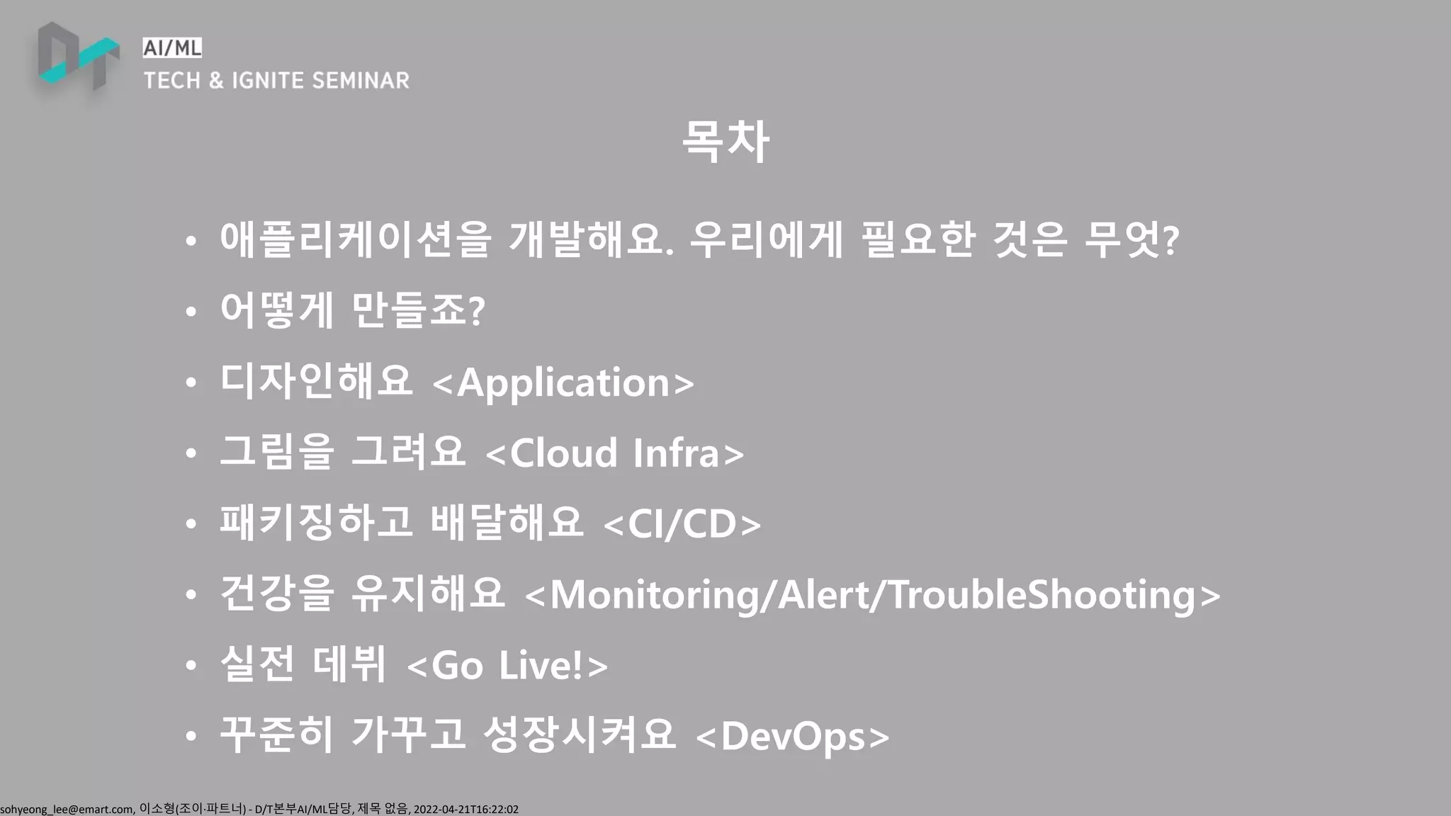 sohyeong_lee@emart.com, 이소형(조이∙파트너) - D/T본부AI/ML담당, 제목 없음, 2022-04-21T16:22:02
목차
• 애플리케이션을 개발해요. 우리에게 필요한 것은 무엇?
• 어떻게 만들죠?
• 디자인해요 <Application>
• 그림을 그려요 <Cloud Infra>
• 패키징하고 배달해요 <CI/CD>
• 건강을 유지해요 <Monitoring/Alert/TroubleShooting>
• 실전 데뷔 <Go Live!>
• 꾸준히 가꾸고 성장시켜요 <DevOps>
 