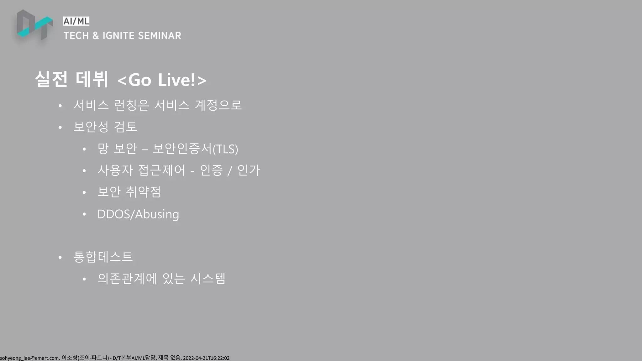 sohyeong_lee@emart.com, 이소형(조이∙파트너) - D/T본부AI/ML담당, 제목 없음, 2022-04-21T16:22:02
실전 데뷔 <Go Live!>
• 서비스 런칭은 서비스 계정으로
• 보안성 검토
• 망 보안 – 보안인증서(TLS)
• 사용자 접근제어 - 인증 / 인가
• 보안 취약점
• DDOS/Abusing
• 통합테스트
• 의존관계에 있는 시스템
 