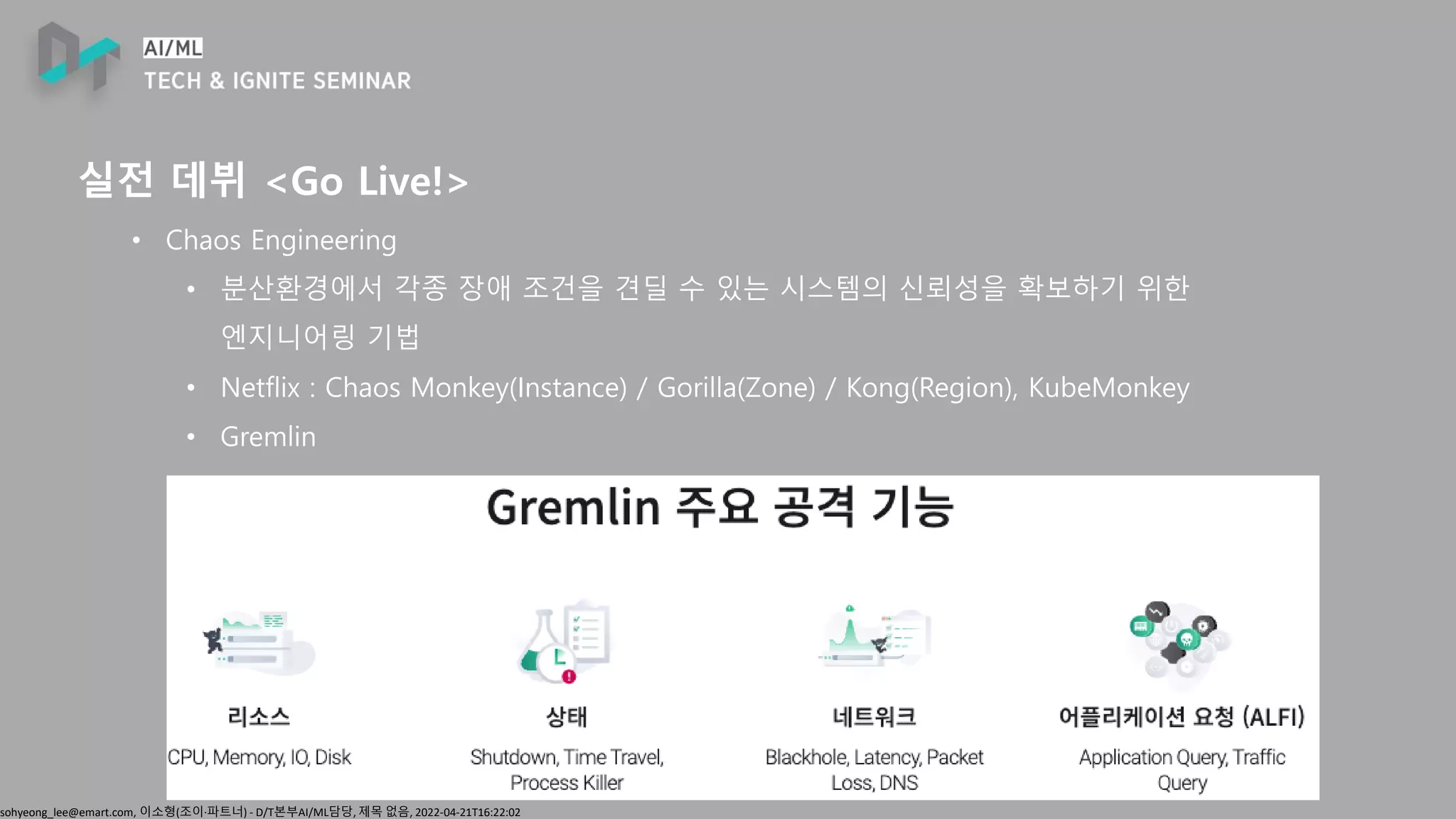sohyeong_lee@emart.com, 이소형(조이∙파트너) - D/T본부AI/ML담당, 제목 없음, 2022-04-21T16:22:02
실전 데뷔 <Go Live!>
• Chaos Engineering
• 분산환경에서 각종 장애 조건을 견딜 수 있는 시스템의 신뢰성을 확보하기 위한
엔지니어링 기법
• Netflix : Chaos Monkey(Instance) / Gorilla(Zone) / Kong(Region), KubeMonkey
• Gremlin
 