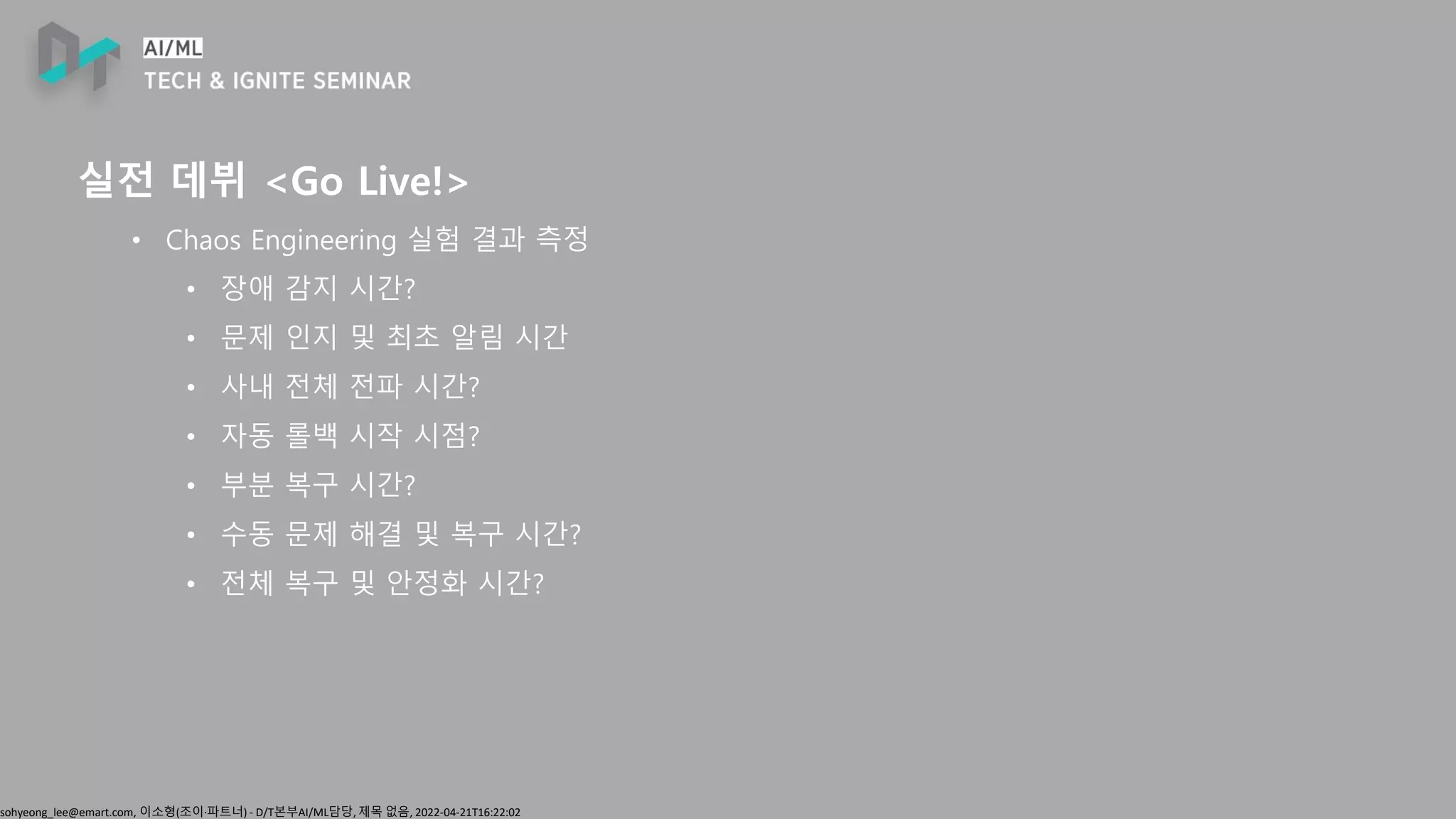 sohyeong_lee@emart.com, 이소형(조이∙파트너) - D/T본부AI/ML담당, 제목 없음, 2022-04-21T16:22:02
실전 데뷔 <Go Live!>
• Chaos Engineering 실험 결과 측정
• 장애 감지 시간?
• 문제 인지 및 최초 알림 시간
• 사내 전체 전파 시간?
• 자동 롤백 시작 시점?
• 부분 복구 시간?
• 수동 문제 해결 및 복구 시간?
• 전체 복구 및 안정화 시간?
 