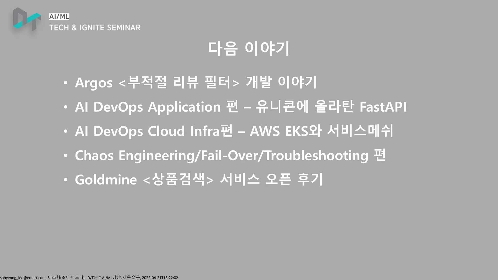 sohyeong_lee@emart.com, 이소형(조이∙파트너) - D/T본부AI/ML담당, 제목 없음, 2022-04-21T16:22:02
다음 이야기
• Argos <부적절 리뷰 필터> 개발 이야기
• AI DevOps Application 편 – 유니콘에 올라탄 FastAPI
• AI DevOps Cloud Infra편 – AWS EKS와 서비스메쉬
• Chaos Engineering/Fail-Over/Troubleshooting 편
• Goldmine <상품검색> 서비스 오픈 후기
 