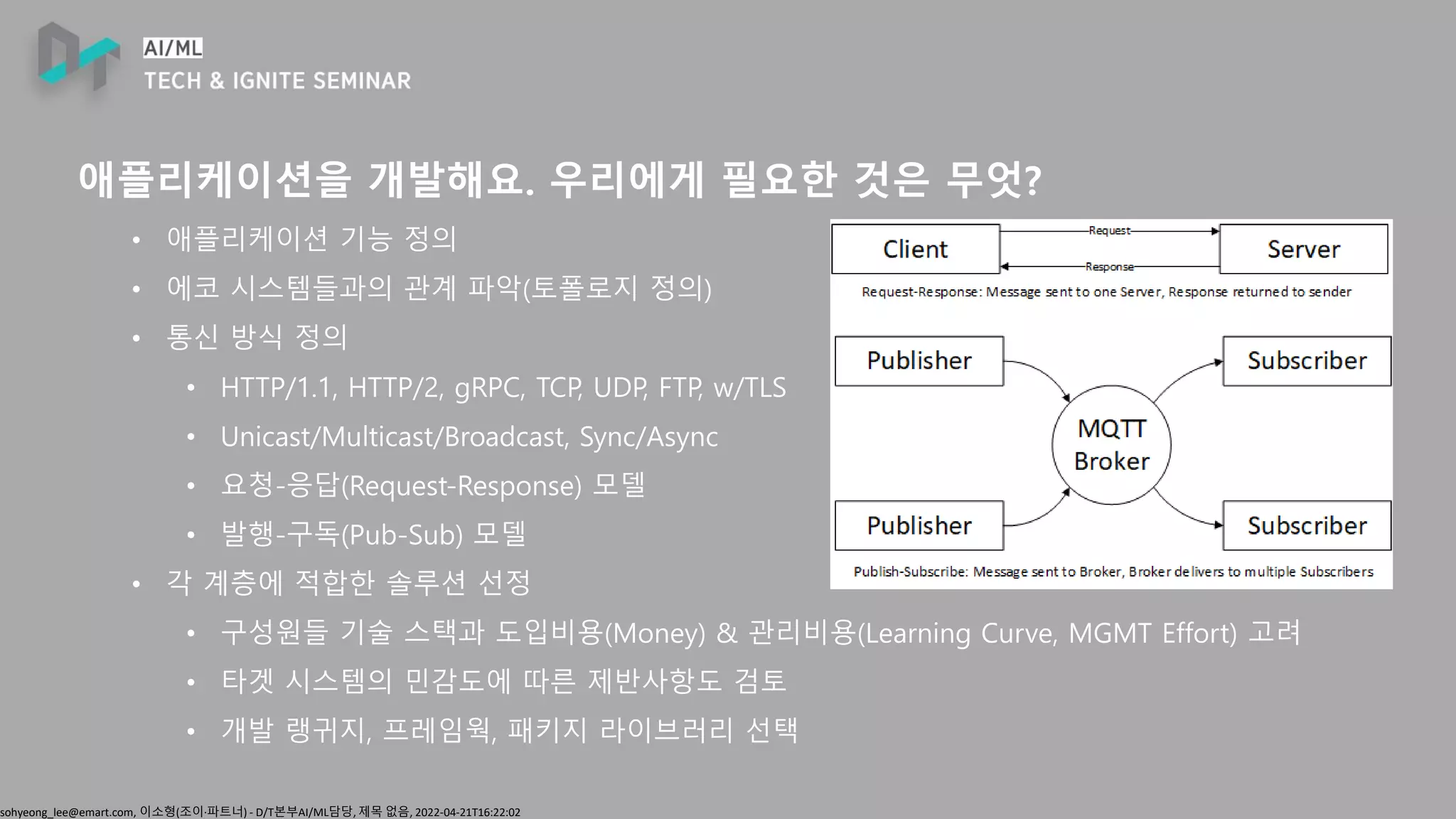 sohyeong_lee@emart.com, 이소형(조이∙파트너) - D/T본부AI/ML담당, 제목 없음, 2022-04-21T16:22:02
애플리케이션을 개발해요. 우리에게 필요한 것은 무엇?
• 애플리케이션 기능 정의
• 에코 시스템들과의 관계 파악(토폴로지 정의)
• 통신 방식 정의
• HTTP/1.1, HTTP/2, gRPC, TCP, UDP, FTP, w/TLS
• Unicast/Multicast/Broadcast, Sync/Async
• 요청-응답(Request-Response) 모델
• 발행-구독(Pub-Sub) 모델
• 각 계층에 적합한 솔루션 선정
• 구성원들 기술 스택과 도입비용(Money) & 관리비용(Learning Curve, MGMT Effort) 고려
• 타겟 시스템의 민감도에 따른 제반사항도 검토
• 개발 랭귀지, 프레임웍, 패키지 라이브러리 선택
 