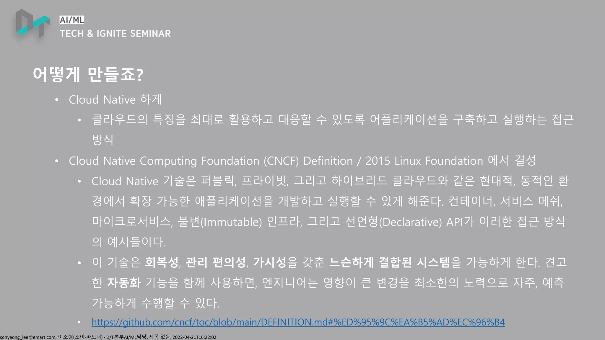 sohyeong_lee@emart.com, 이소형(조이∙파트너) - D/T본부AI/ML담당, 제목 없음, 2022-04-21T16:22:02
어떻게 만들죠?
• Cloud Native 하게
• 클라우드의 특징을 최대로 활용하고 대응할 수 있도록 어플리케이션을 구축하고 실행하는 접근
방식
• Cloud Native Computing Foundation (CNCF) Definition / 2015 Linux Foundation 에서 결성
• Cloud Native 기술은 퍼블릭, 프라이빗, 그리고 하이브리드 클라우드와 같은 현대적, 동적인 환
경에서 확장 가능한 애플리케이션을 개발하고 실행할 수 있게 해준다. 컨테이너, 서비스 메쉬,
마이크로서비스, 불변(Immutable) 인프라, 그리고 선언형(Declarative) API가 이러한 접근 방식
의 예시들이다.
• 이 기술은 회복성, 관리 편의성, 가시성을 갖춘 느슨하게 결합된 시스템을 가능하게 한다. 견고
한 자동화 기능을 함께 사용하면, 엔지니어는 영향이 큰 변경을 최소한의 노력으로 자주, 예측
가능하게 수행할 수 있다.
• https://github.com/cncf/toc/blob/main/DEFINITION.md#%ED%95%9C%EA%B5%AD%EC%96%B4
 