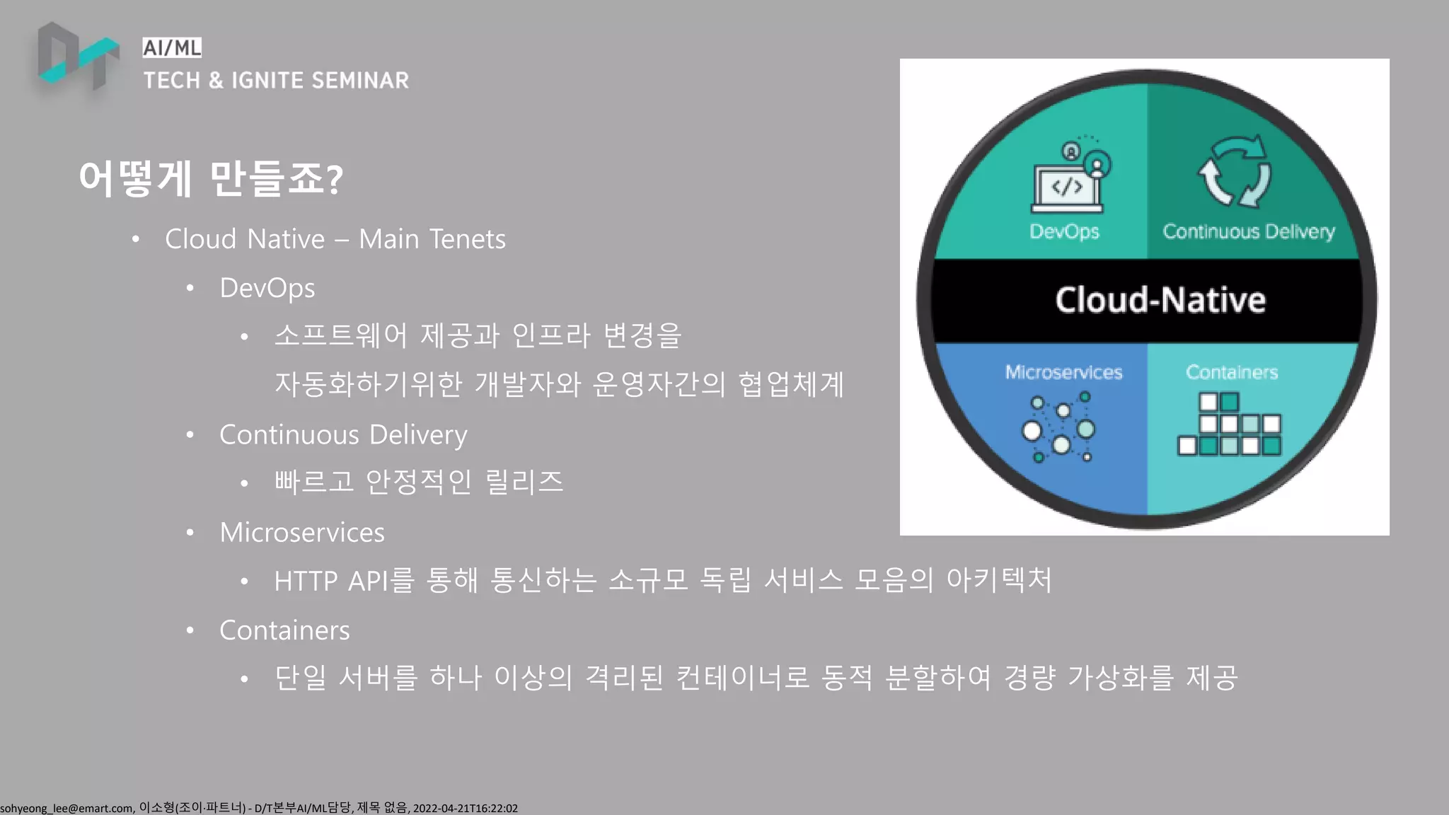 sohyeong_lee@emart.com, 이소형(조이∙파트너) - D/T본부AI/ML담당, 제목 없음, 2022-04-21T16:22:02
어떻게 만들죠?
• Cloud Native – Main Tenets
• DevOps
• 소프트웨어 제공과 인프라 변경을
자동화하기위한 개발자와 운영자간의 협업체계
• Continuous Delivery
• 빠르고 안정적인 릴리즈
• Microservices
• HTTP API를 통해 통신하는 소규모 독립 서비스 모음의 아키텍처
• Containers
• 단일 서버를 하나 이상의 격리된 컨테이너로 동적 분할하여 경량 가상화를 제공
 