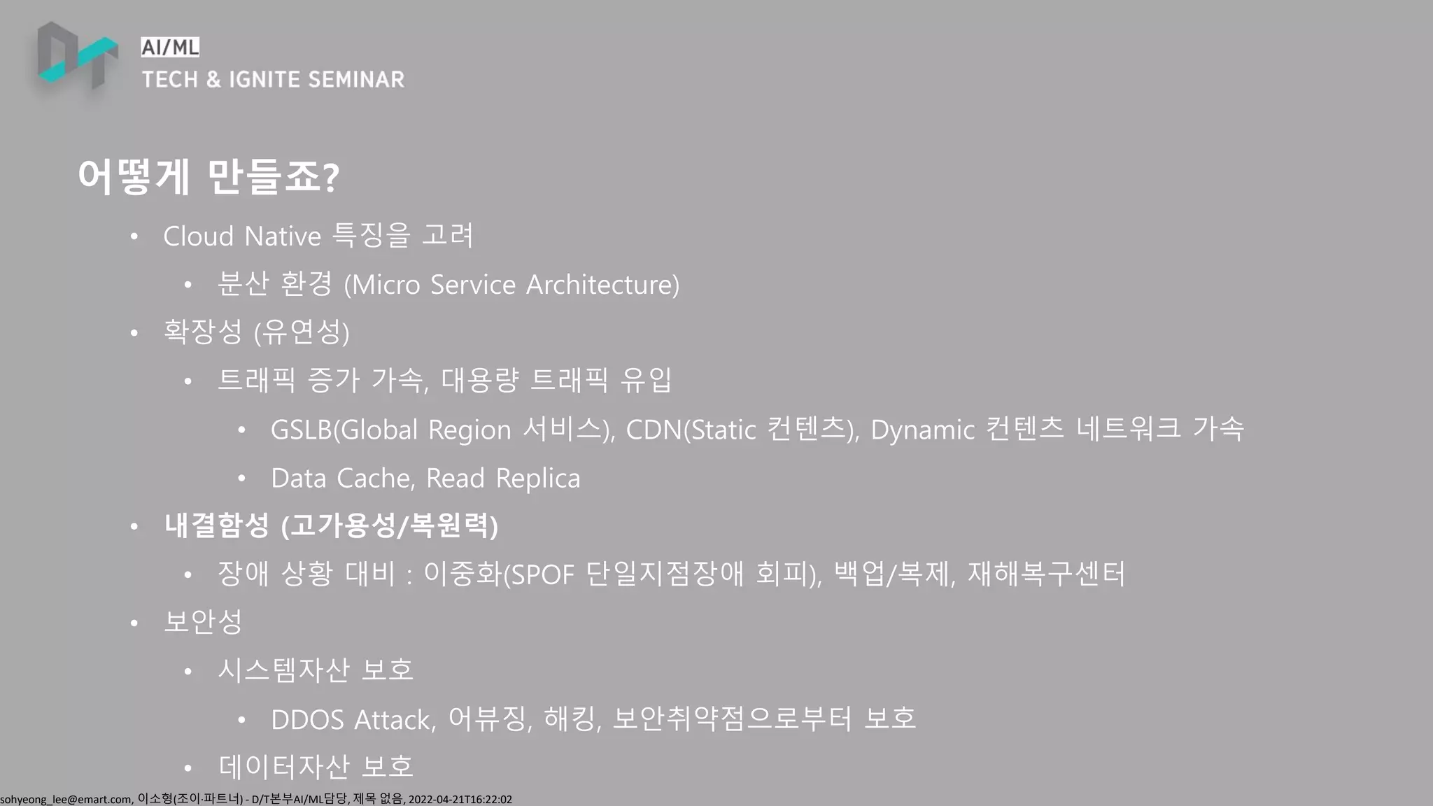 sohyeong_lee@emart.com, 이소형(조이∙파트너) - D/T본부AI/ML담당, 제목 없음, 2022-04-21T16:22:02
어떻게 만들죠?
• Cloud Native 특징을 고려
• 분산 환경 (Micro Service Architecture)
• 확장성 (유연성)
• 트래픽 증가 가속, 대용량 트래픽 유입
• GSLB(Global Region 서비스), CDN(Static 컨텐츠), Dynamic 컨텐츠 네트워크 가속
• Data Cache, Read Replica
• 내결함성 (고가용성/복원력)
• 장애 상황 대비 : 이중화(SPOF 단일지점장애 회피), 백업/복제, 재해복구센터
• 보안성
• 시스템자산 보호
• DDOS Attack, 어뷰징, 해킹, 보안취약점으로부터 보호
• 데이터자산 보호
 