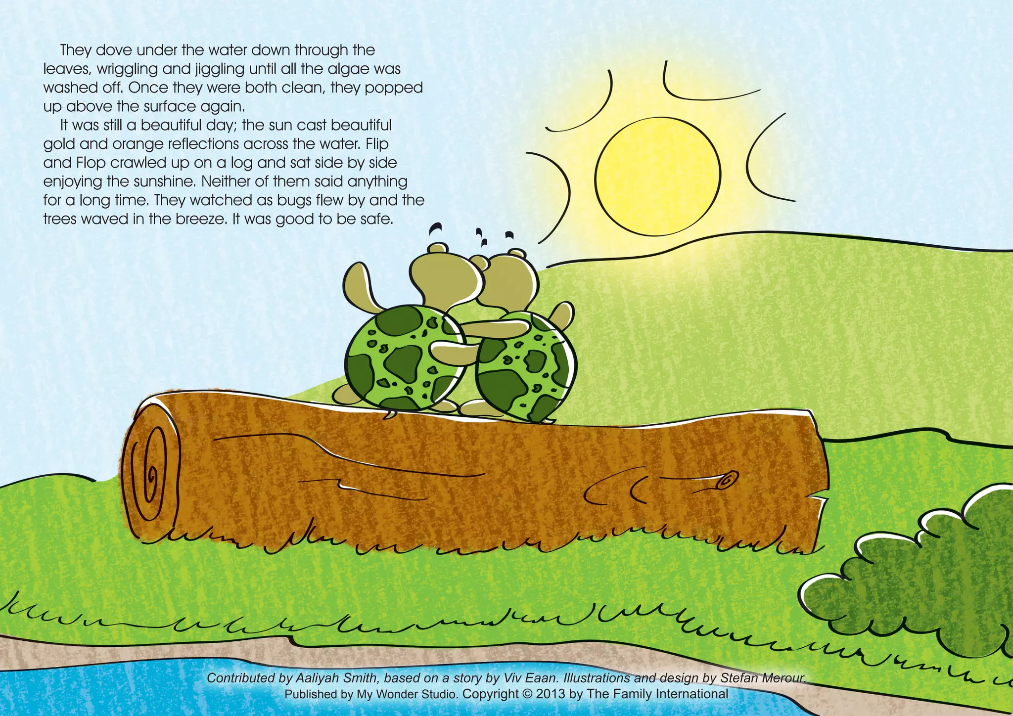 Contributed by Aaliyah Smith, based on a story by Viv Eaan. Illustrations and design by Stefan Merour.
Published by My Wonder Studio. Copyright © 2013 by The Family International
They dove under the water down through the
leaves, wriggling and jiggling until all the algae was
washed off. Once they were both clean, they popped
up above the surface again.
It was still a beautiful day; the sun cast beautiful
gold and orange reflections across the water. Flip
and Flop crawled up on a log and sat side by side
enjoying the sunshine. Neither of them said anything
for a long time. They watched as bugs flew by and the
trees waved in the breeze. It was good to be safe.
 