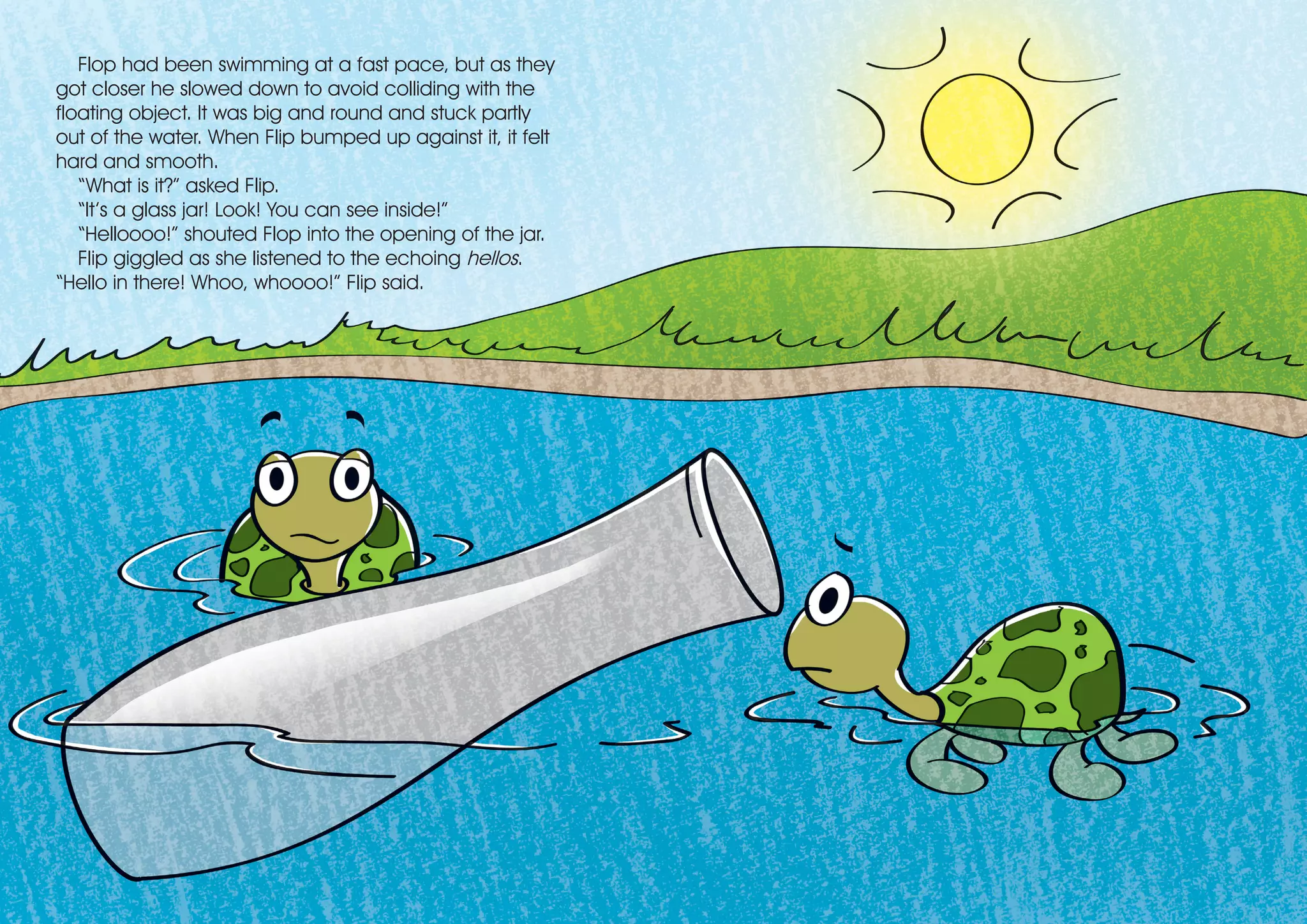 Flop had been swimming at a fast pace, but as they
got closer he slowed down to avoid colliding with the
floating object. It was big and round and stuck partly
out of the water. When Flip bumped up against it, it felt
hard and smooth.
“What is it?” asked Flip.
“It’s a glass jar! Look! You can see inside!”
“Helloooo!” shouted Flop into the opening of the jar.
Flip giggled as she listened to the echoing hellos.
“Hello in there! Whoo, whoooo!” Flip said.
 