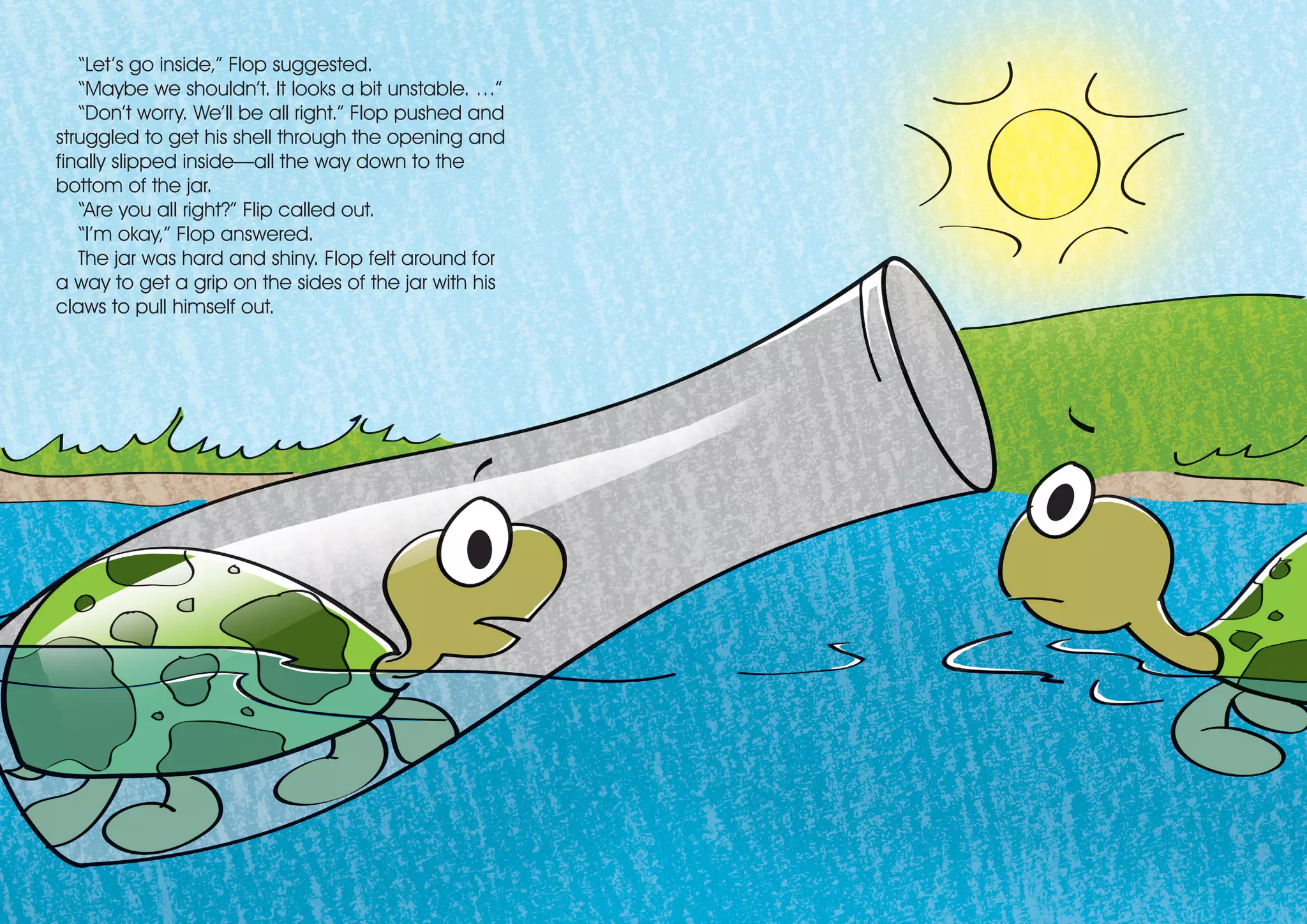 “Let’s go inside,” Flop suggested.
“Maybe we shouldn’t. It looks a bit unstable. …”
“Don’t worry. We’ll be all right.” Flop pushed and
struggled to get his shell through the opening and
finally slipped inside—all the way down to the
bottom of the jar.
“Are you all right?” Flip called out.
“I’m okay,” Flop answered.
The jar was hard and shiny. Flop felt around for
a way to get a grip on the sides of the jar with his
claws to pull himself out.
 