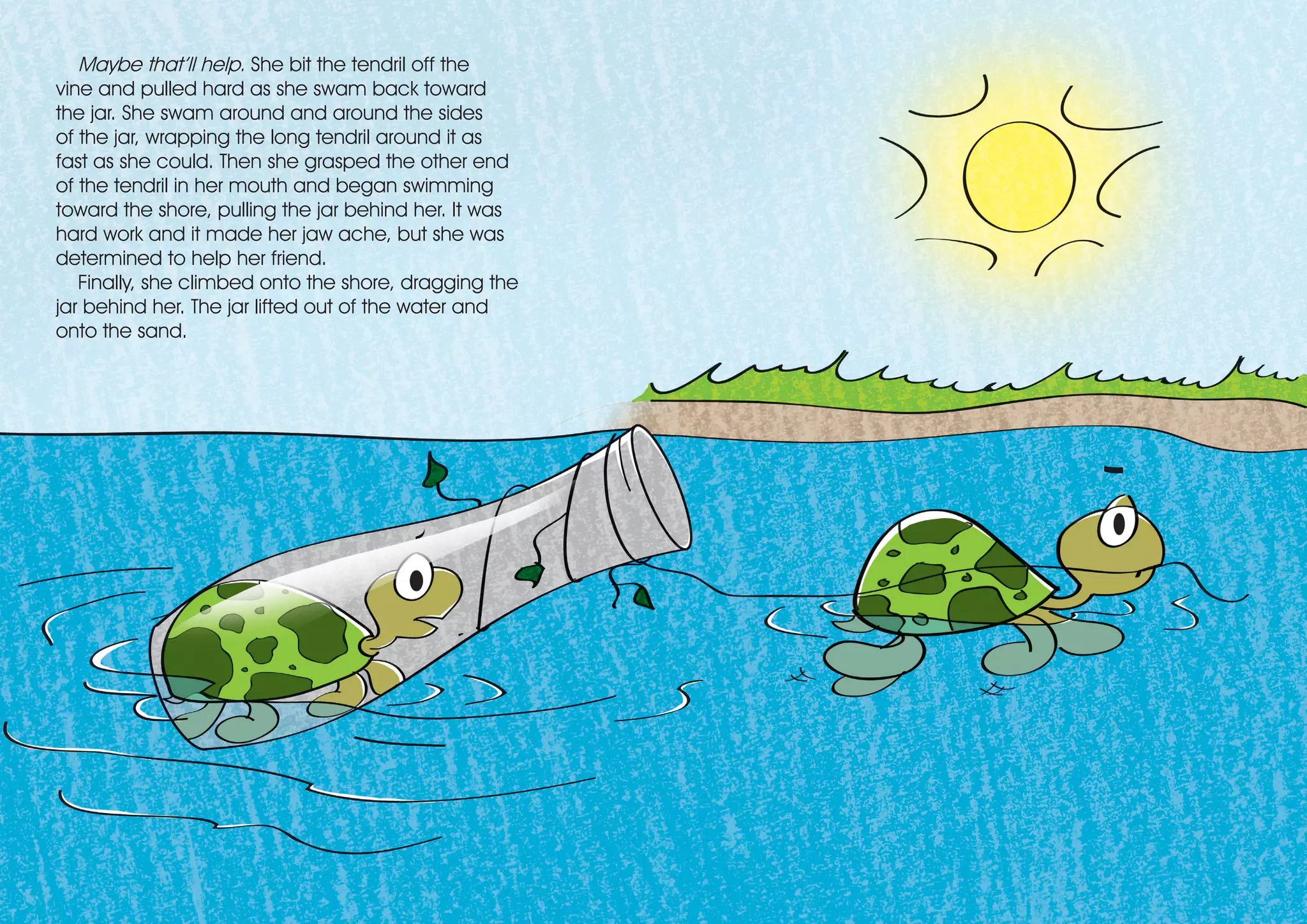 Maybe that’ll help. She bit the tendril off the
vine and pulled hard as she swam back toward
the jar. She swam around and around the sides
of the jar, wrapping the long tendril around it as
fast as she could. Then she grasped the other end
of the tendril in her mouth and began swimming
toward the shore, pulling the jar behind her. It was
hard work and it made her jaw ache, but she was
determined to help her friend.
Finally, she climbed onto the shore, dragging the
jar behind her. The jar lifted out of the water and
onto the sand.
 