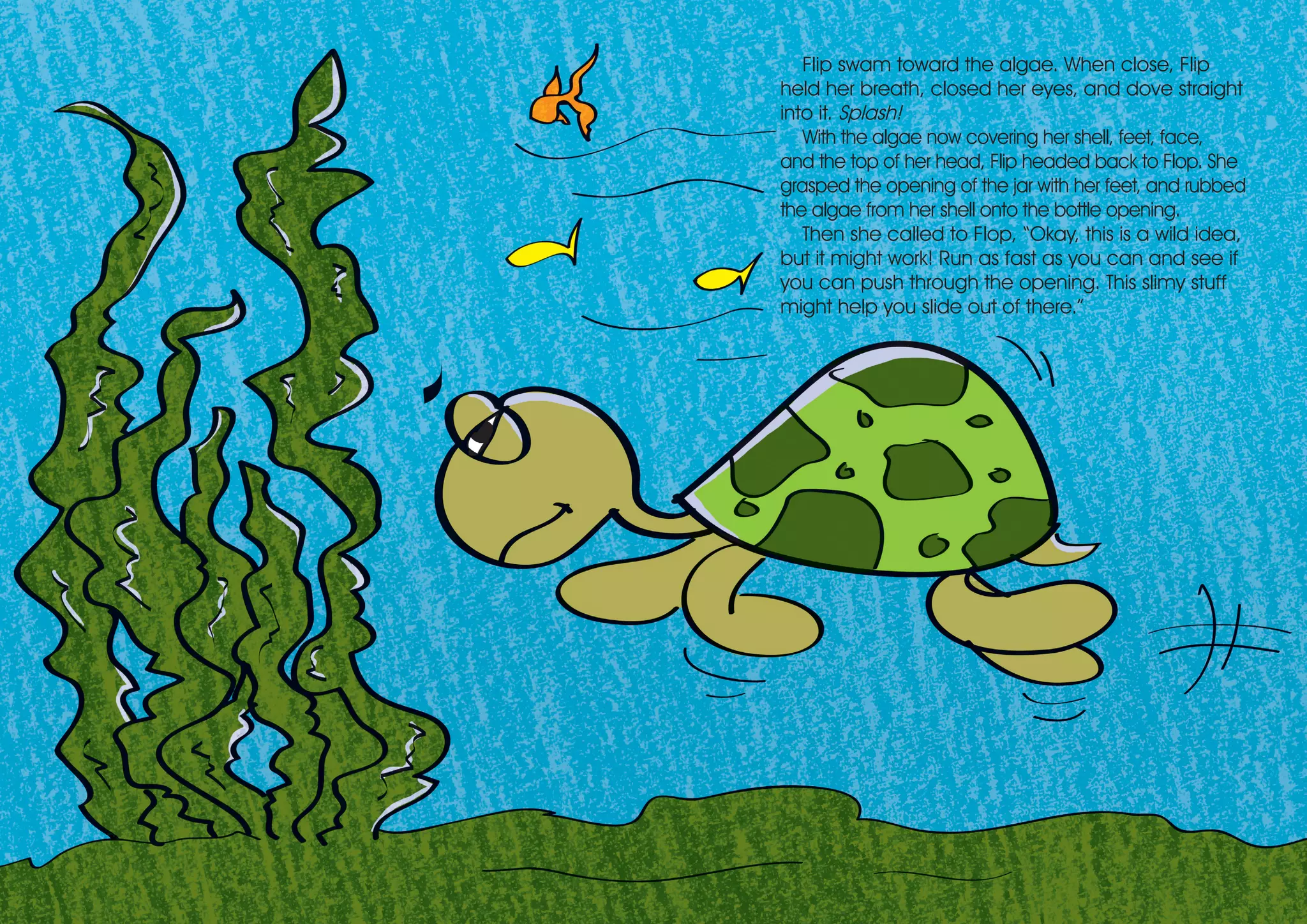 Flip swam toward the algae. When close, Flip
held her breath, closed her eyes, and dove straight
into it. Splash!
With the algae now covering her shell, feet, face,
and the top of her head, Flip headed back to Flop. She
grasped the opening of the jar with her feet, and rubbed
the algae from her shell onto the bottle opening.
Then she called to Flop, “Okay, this is a wild idea,
but it might work! Run as fast as you can and see if
you can push through the opening. This slimy stuff
might help you slide out of there.”
 