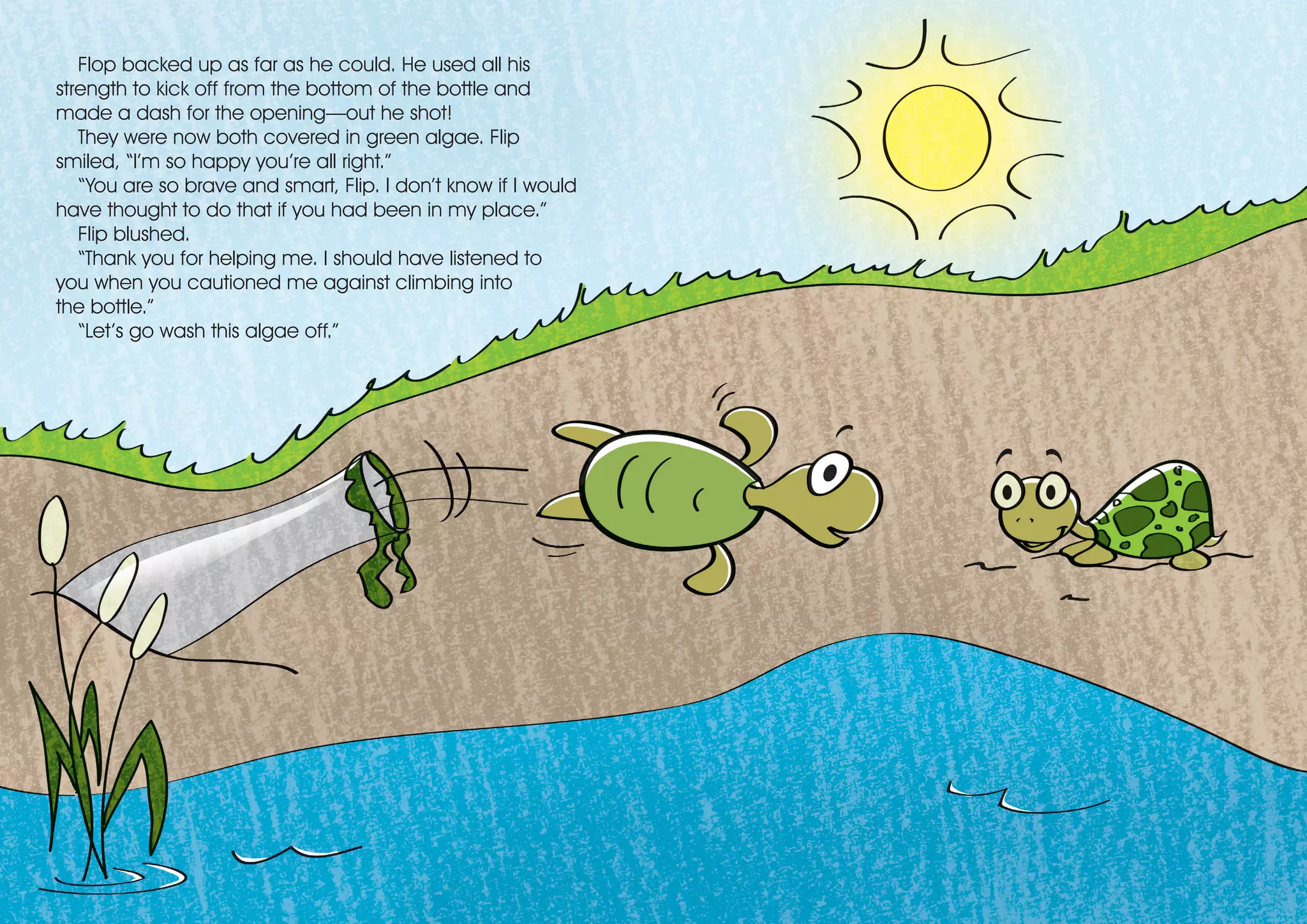 Flop backed up as far as he could. He used all his
strength to kick off from the bottom of the bottle and
made a dash for the opening—out he shot!
They were now both covered in green algae. Flip
smiled, “I’m so happy you’re all right.”
“You are so brave and smart, Flip. I don’t know if I would
have thought to do that if you had been in my place.”
Flip blushed.
“Thank you for helping me. I should have listened to
you when you cautioned me against climbing into
the bottle.”
“Let’s go wash this algae off.”
 