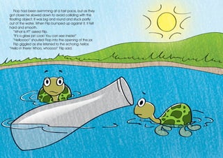 Flop had been swimming at a fast pace, but as they
got closer he slowed down to avoid colliding with the
floating object. It was big and round and stuck partly
out of the water. When Flip bumped up against it, it felt
hard and smooth.
“What is it?” asked Flip.
“It’s a glass jar! Look! You can see inside!”
“Helloooo!” shouted Flop into the opening of the jar.
Flip giggled as she listened to the echoing hellos.
“Hello in there! Whoo, whoooo!” Flip said.
 