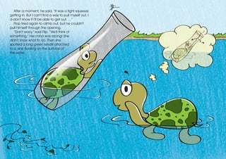 After a moment, he said, “It was a tight squeeze
getting in. But I can’t find a way to pull myself out. I
d-don’t know if I’ll be able to get out. …”
Flop tried again to climb out, but he couldn’t
pull himself through the opening.
“Don’t worry,” said Flip. “We’ll think of
something.” Her mind was racing! She
didn’t know what to do. Then she
spotted a long green tendril attached
to a vine floating on the surface of
the water.
 