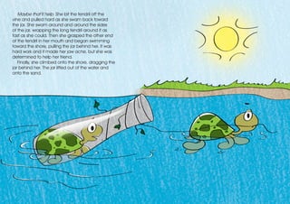 Maybe that’ll help. She bit the tendril off the
vine and pulled hard as she swam back toward
the jar. She swam around and around the sides
of the jar, wrapping the long tendril around it as
fast as she could. Then she grasped the other end
of the tendril in her mouth and began swimming
toward the shore, pulling the jar behind her. It was
hard work and it made her jaw ache, but she was
determined to help her friend.
Finally, she climbed onto the shore, dragging the
jar behind her. The jar lifted out of the water and
onto the sand.
 