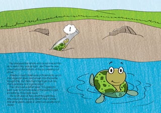 Flip dropped the tendril and raced toward the
jar to see if Flop was all right. Yes! There he was,
crouched at the bottom of the jar, peeking out
at her.
Maybe I could make one of those rocks up on
that ridge roll down and smash into the bottle,
thought Flip. But then Flop might get hurt. No,
that’s probably not a good idea!
Then she had another idea. “I’m going to
swim over to the north side of the pond to get
something. I’ll be right back.”
The north side of the pond? thought Flop.
Why would she be going there? That’s where
that slimy green algae is, which we usually try to
avoid.
!
 