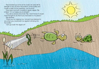 Flop backed up as far as he could. He used all his
strength to kick off from the bottom of the bottle and
made a dash for the opening—out he shot!
They were now both covered in green algae. Flip
smiled, “I’m so happy you’re all right.”
“You are so brave and smart, Flip. I don’t know if I would
have thought to do that if you had been in my place.”
Flip blushed.
“Thank you for helping me. I should have listened to
you when you cautioned me against climbing into
the bottle.”
“Let’s go wash this algae off.”
 