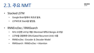 2.3. 주요 NMT
• Stacked LSTM
• Google Brain팀에서 최초로 발표.
• LSTM으로 Stack을 쌓았음.
• RNNEncDec / RNNSearch
• NYU 조경현 교수님 개발 (Montreal 대학교 Bengio 교수팀)
• LSTM을 경량화한 GRU(Gated Recurrent Unit) 사용
• RNNEncDec : Encoder & Decoder Model
• RNNSearch : RNNEncDec + Attention
 