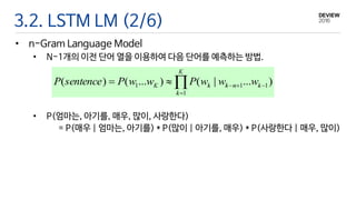 3.2. LSTM LM (2/6)
• n-Gram Language Model
• N-1개의 이전 단어 열을 이용하여 다음 단어를 예측하는 방법.
• P(엄마는, 아기를, 매우, 많이, 사랑한다)
= P(매우 | 엄마는, 아기를) * P(많이 | 아기를, 매우) * P(사랑한다 | 매우, 많이)
 