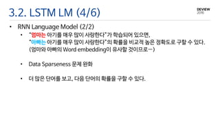 3.2. LSTM LM (4/6)
• RNN Language Model (2/2)
• “엄마는 아기를 매우 많이 사랑한다”가 학습되어 있으면,
“아빠는 아기를 매우 많이 사랑한다”의 확률을 비교적 높은 정확도로 구할 수 있다.
(엄마와 아빠의 Word embedding이 유사할 것이므로…)
• Data Sparseness 문제 완화
• 더 많은 단어를 보고, 다음 단어의 확률을 구할 수 있다.
 