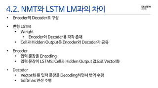 4.2. NMT와 LSTM LM과의 차이
• Encoder와 Decoder로 구성
• 변형 LSTM
• Weight
• Encoder와 Decoder용 각각 존재
• Cell과 Hidden Output은 Encoder와 Decoder가 공유
• Encoder
• 입력 문장을 Encoding
• 입력 문장이 LSTM의 Cell과 Hidden Output 값으로 Vector화
• Decoder
• Vector화 된 입력 문장을 Decoding하면서 번역 수행
• Softmax 연산 수행
 