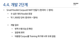 4.4. 개발 2단계
• Small Parallel Corpus로 NMT 만들기 (한국어 -> 영어)
• 수 십만 개의 Parallel 문장
• 약 1,900만 단어 (한국어 + 영어)
• 개발 결과
• 번역 수행 되는것 확인
• 장문에 취약
• 대용량 Corpus를 Training 하기에 너무 오래 걸림
 