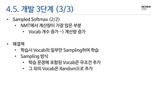 4.5. 개발 3단계 (3/3)
• Sampled Softmax (2/2)
• NMT에서 계산량이 가장 많은 부분
• Vocab 개수 증가 -> 계산량 증가
• 해결책
• 학습시 Vocab의 일부만 Sampling하여 학습
• Sampling 방식
• 학습 문장에 포함된 Vocab은 무조건 추가
• 그 외의 Vocab은 Random으로 추가
 