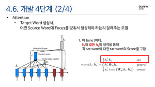 4.6. 개발 4단계 (2/4)
• Attention
• Target Word 생성시,
어떤 Source Word에 Focus를 맞춰서 생성해야 하는지 알려주는 모델
1. 매 time t마다,
ht와 모든 hs의 내적을 통해
각 src word에 대한 tar word의 Score를 구함
 