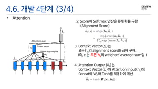 4.6. 개발 4단계 (3/4)
• Attention
2. Score에 Softmax 연산을 통해 확률 구함
(Alignment Score)
3. Context Vector(ct)는
모든 hs의 alignment score를 곱해 구해.
(즉, ct는 모든 hs의 weighted average sum임.)
4. Attention Output(ℎt)는
Context Vector(ct)와 Attention Input(ht)의
Concat에 Wc와 Tanh를 적용하여 계산
 
