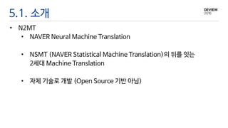 5.1. 소개
• N2MT
• NAVER Neural Machine Translation
• NSMT (NAVER Statistical Machine Translation)의 뒤를 잇는
2세대 Machine Translation
• 자체 기술로 개발 (Open Source 기반 아님)
 
