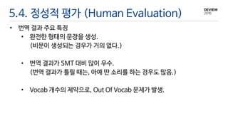 5.4. 정성적 평가 (Human Evaluation)
• 번역 결과 주요 특징
• 완전한 형태의 문장을 생성.
(비문이 생성되는 경우가 거의 없다.)
• 번역 결과가 SMT 대비 많이 우수.
(번역 결과가 틀릴 때는, 아예 딴 소리를 하는 경우도 많음.)
• Vocab 개수의 제약으로, Out Of Vocab 문제가 발생.
 