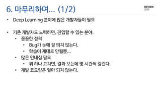 6. 마무리하며... (1/2)
• Deep Learning 분야에 많은 개발자들이 필요
• 기존 개발자도 노력하면, 진입할 수 있는 분야.
• 꼼꼼한 성격
• Bug가 눈에 잘 띄지 않는다.
• 학습이 제대로 안될뿐...
• 많은 인내심 필요
• 뭐 하나 고치면, 결과 보는데 몇 시간씩 걸린다.
• 개발 코드량은 얼마 되지 않는다.
 