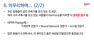 6. 마무리하며... (2/2)
• 모든 팀원들이 같은 주특기를 갖고 있는 것 보단,
여러 가지 주특기를 갖고 있는 사람들이 Harmony를 이루면 더 강력한 팀이 됨.
• 네이버 Papago팀 =
기계번역 전문가 + Neural Network 전문가 + 시스템 전문가
• 많은 분들이 도전하셔서, 더 재미있고 좋은 세상을 만들었으면 좋겠습니다.
 