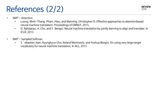 References (2/2)
• NMT - Attention
• Luong, Minh-Thang, Pham, Hieu, and Manning, Christopher D. Effective approaches to attentionbased
neural machine translation. Proceedings of EMNLP, 2015.
• D. Bahdanau, K. Cho, and Y. Bengio. Neural machine translation by jointly learning to align and translate. In
ICLR, 2015
• NMT - Sampled Softmax
• S´ebastien Jean, Kyunghyun Cho, Roland Memisevic, and Yoshua Bengio. On using very large target
vocabulary for neural machine translation. In ACL, 2015
 