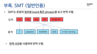 부록. SMT (일반인용)
• SMT는 문장의 일부분(word 혹은 phrase)을 보고 번역 수행.
입력:
출력: I
나는 아침 일찍 아침 준비를 했다.
prepared breakfast early in the morning.
• 번역 사전을 사용하여 번역 수행.
 