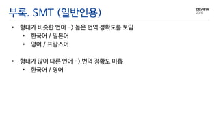 부록. SMT (일반인용)
• 형태가 비슷한 언어 -> 높은 번역 정확도를 보임
• 한국어 / 일본어
• 영어 / 프랑스어
• 형태가 많이 다른 언어 -> 번역 정확도 미흡
• 한국어 / 영어
 