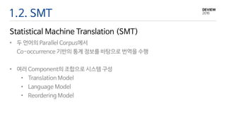 1.2. SMT
Statistical Machine Translation (SMT)
• 두 언어의 Parallel Corpus에서
Co-occurrence 기반의 통계 정보를 바탕으로 번역을 수행
• 여러 Component의 조합으로 시스템 구성
• Translation Model
• Language Model
• Reordering Model
 