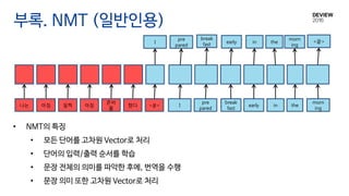 부록. NMT (일반인용)
pre
pared
I
morn
ing
break
fast
early in the나는 아침 일찍 아침
준비
를
했다 <끝>
pre
pared
I
morn
ing
break
fast early in the <끝>
• NMT의 특징
• 모든 단어를 고차원 Vector로 처리
• 단어의 입력/출력 순서를 학습
• 문장 전체의 의미를 파악한 후에, 번역을 수행
• 문장 의미 또한 고차원 Vector로 처리
 