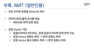 부록. NMT (일반인용)
• 모든 단어와 문장을 Vector로 처리
• 단어의 입력/출력 순서를 학습
• 매끄러운 번역 문장 생성.
• 문장 Vector 기반
• 동음이의어라 하더라도, 전체 문장의 의미에 맞게 번역 가능
• 문장 Vector 정확도 하락 -> 번역 정확도 하락
• 문장 Vector 해석 정확도 하락 -> 번역 정확도 하락
 