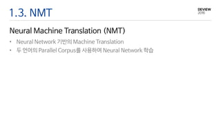 1.3. NMT
Neural Machine Translation (NMT)
• Neural Network 기반의 Machine Translation
• 두 언어의 Parallel Corpus를 사용하여 Neural Network 학습
 
