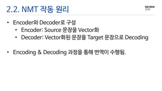 • Encoder와 Decoder로 구성
• Encoder: Source 문장을 Vector화
• Decoder: Vector화된 문장을 Target 문장으로 Decoding
• Encoding & Decoding 과정을 통해 번역이 수행됨.
2.2. NMT 작동 원리
 