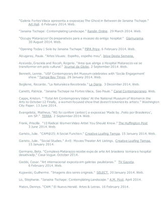 “Galeria Fortes Vilaca apresenta a exposicao The Ghost in Between de Janaina Tschape.”
Art Hall. 6 February 2014. Web.
“Janaina Tschape: Contemplating Landscape.” Randin Online. 29 March 2014. Web.
“Occupy Matarazzo! Os preparativos para a invasao do antigo hospital.” Glamurama.
30 August 2014. Web.
“Opening Today | Solo by Janaina Tschape.” PIPA Prize. 6 February 2014. Web.
Alzugaray, Paula. “Artes Visuais: Espelho, espelho meu”. Istoe Desta Semena.
Azevedo, Graziela and Rocah, Rogerio. “Area que abriga o Hospital Matarazzo vai se
transformer em polo cultural.” Journal da Globo. 2 September 2014. Web.
Bennett, Lennie. “USF Contemporary Art Museum celebrates with ‘Socila Engagement’
show.” Tampa Bay Times. 29 January 2014. Web.
Boglione, Riccardo. “La Naturaleza Recobrada.” La Diaria. 3 December 2014. Web.
Canetti, Patricia. “Janaina Tschape na Fortes Vilaca, Sao Paulo.” Canal Contemporaneo. Web.
Capps, Kriston. “ ‘Total Art Contemporary Video’ At the National Museum of Women in the
Arts to October 12 Finally, a women focused show that doesn’t tokenize its artists.” Washington
City Paper. 13 June 2014.
Evangelista, Matheus. “RG foi conferir (antes!) a exposicao ‘Made by…Feito por Brasileiros’,
em SP.” TERRA. 2 September 2014. Web.
Frank, Priscilla. “10 Radical Women Video Artist You Should Know.” The Huffington Post
3 June 2014. Web.
Garisto, Julie. “CAM@25: A Social Function.” Creative Loafing Tampa. 15 January 2014. Web.
Garisto, Julie. “Social Studies.” A+E: Movies Theater Art Listings. Creative Loafing Tampa.
15 January 2014.
Germano, Beta. “Complexo Matarazzo recebe expo de arte Art brasileira tomara o hospital
desativadp.” Casa Vogue. October 2014.
Giobbi, Cesar. “Art internacional exposta em galerias paulistanas.” TV Gazeta.
6 February 2014. Web.
Kujawski, Guilherme. “Imagens dos seres originais.” SELECT. 20 January 2014. Web.
Lo, Stephanie. “Janaina Tschape: Contemplating Landscape.” A.M. Post. April 2014.
Matos, Dennys. “CAM.” El Nuevo Herald. Artes & Letras. 16 February 2014.
 