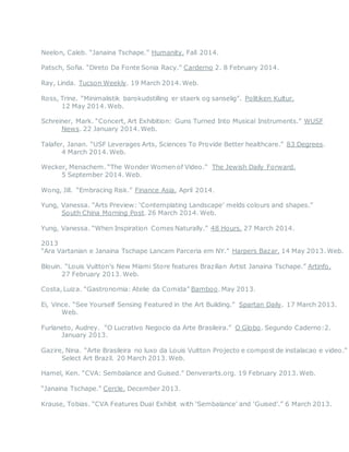 Neelon, Caleb. “Janaina Tschape.” Humanity. Fall 2014.
Patsch, Sofia. “Direto Da Fonte Sonia Racy.” Carderno 2. 8 February 2014.
Ray, Linda. Tucson Weekly. 19 March 2014. Web.
Ross, Trine. “Minimalistik barokudstilling er staerk og sanselig”. Politiken Kultur.
12 May 2014. Web.
Schreiner, Mark. “Concert, Art Exhibition: Guns Turned Into Musical Instruments.” WUSF
News. 22 January 2014. Web.
Talafer, Janan. “USF Leverages Arts, Sciences To Provide Better healthcare.” 83 Degrees.
4 March 2014. Web.
Wecker, Menachem. “The Wonder Women of Video.” The Jewish Daily Forward.
5 September 2014. Web.
Wong, Jill. “Embracing Risk.” Finance Asia. April 2014.
Yung, Vanessa. “Arts Preview: ‘Contemplating Landscape’ melds colours and shapes.”
South China Morning Post. 26 March 2014. Web.
Yung, Vanessa. “When Inspiration Comes Naturally.” 48 Hours. 27 March 2014.
2013
“Ara Vartanian e Janaina Tschape Lancam Parceria em NY.” Harpers Bazar. 14 May 2013. Web.
Blouin. “Louis Vuitton’s New Miami Store features Brazilian Artist Janaina Tschape.” Artinfo.
27 February 2013. Web.
Costa, Luiza. “Gastronomia: Atelie da Comida” Bamboo. May 2013.
Ei, Vince. “See Yourself Sensing Featured in the Art Building.” Spartan Daily. 17 March 2013.
Web.
Furlaneto, Audrey. “O Lucrativo Negocio da Arte Brasileira.” O Globo. Segundo Caderno:2.
January 2013.
Gazire, Nina. “Arte Brasileira no luxo da Louis Vuitton Projecto e compost de instalacao e video.”
Select Art Brazil. 20 March 2013. Web.
Hamel, Ken. “CVA: Sembalance and Guised.” Denverarts.org. 19 February 2013. Web.
“Janaina Tschape.” Cercle. December 2013.
Krause, Tobias. “CVA Features Dual Exhibit with ‘Sembalance’ and ‘Guised’.” 6 March 2013.
 