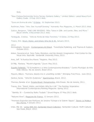Web.
“New Chelsea Partnership forms Tierney Gardarin Gallery.” Limited Edition: Latest News From
Gallery Guide. 19 July 2013. Web.
“Ouro em forma de arte.” O Globo. 01 September 2013.
Rothman, Peter. “Arts: See Yourself Sensing.” Humanity Plus Magazine. 11 March 2013. Web.
Sutton, Benjamin. “ONE-LINE REVIEWS: Pithy Takes in Gillik and Lawler, Riley and More.”
Blouin Artinfo. 8 November 2013. Web.
Tardaguila, Cristina. “Arte do Ponto de Vista Feminino.” O Globo. 23 May 2013.
Treacy, Erin. Brazil, Water, and Artists Who Do It All. January 2013.
2012
Amirsadeghi, Hossein. Contemporary Art Brazil. TransGlobe Publishing and Thames & Hudson.
October 2012.
Anker, Suzanne et al. Fairy Tales, Monsters, and the Genetic Imagination: Frist Center for the
Visual Arts. Nashville: Vanderbilt University Press, 2012.
Ares, Jeff. “A Poetica Dos Mares.” Registro. May 2012.
Di Pilla, Mariana. “Month’s Agenda.” Zoom. May 2012.
Espelho Refletido. “O Surrealismo e a Arte Contemporanea Brasileira.” Centro Municipal de Arte
Helio Oiticica. Rio de Janeiro, Brasil 2012.
Mayers, Allison. “Humans, beasts mix in unsettling exhibit.” Winnipeg Free Press. June 2012.
Santos, Sonia. “Arte Em Evidencia.” Apartmentos. Brazil, 2012.
Thomas, Daniela et al. Projeto Brasil: Pensamentos. Arte Ensaio. Rio de Janerio, 2011.
Tracey, Erin. “Brazil, Water, and Artists Who Do it All.” The Painting Imperative:
International Contemporary Painting Magazine. Spring 2012.
“Identity IX – Curated by Reiko Tsubaki.” Smart Magna. 07 May 2013. Web.
“Natures Vives”, Magazine Air France. 12 January 2012.
“Premiere Expostion des Peintures de Janaina Tschape a la Galerie Xippas”, Dandy Le Meilleur
De L’Home. 4 January 2012.
Vries, Elly de. Living With Art: Santander Brazil Collection. Santander Cultural: Perfil Cultural.
Sao Paulo, Brazil. 2012.
 