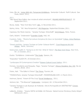 Vries, Elly de. Living With Art: Temporary Exhibitions. Santander Cultural: Perfil Cultural. Sao
Paulo, Brazil. 2012.
2011
“Alla Brand New Gallery due mostre di artisti americani”, MILANO.MENTELOCALE.IT. 22
Septembre 2011.
Bruna, Giulia. “New York New York”, ddn. 11 November 2011.
Bulma, Anna. “NY: New Perspective”, WU Magazine. September/October, 2011.
Caprasse, Par Marie-Jeanna. “Janaina Tschape: Entschlulft” Art|Critiques. Paris, France.
Clark, Robert. “Underwater” Guardian Guide. Hull, UK.
Cypriano, Fabio. “Mostra Faz Leitura Complexa Do Sexo na Sociedade” Critica: Artes Plasticas.
Brasil. 2011.
“Dream particles: Janaina Tschape at Carlier Gebauer Berlin”, Coax Magazine Art And
Design. Berlin, Germany.
Dobrzynski, Judith H. “Going to an Art Fair: What It Takes”, The New York Times. New York,
NY. 21 October, 2011.
Exeter. “Exhibitions: Underwater” The Guide. Spacex, UK.
“Exposition” SLASH.FR. 29 October 2011.
“Landscapes Of Contemporary Creation” Espace Culturel Louis Vuitton. 2011.
Ferreira, Jose Bento and Mesquita, Tiago. “Janaina Tschape”, Pintura Brasileira Sec. XXI. Rio de
Janeiro, Brasil. 2011
Fisher, Neil. “The Editor’s Choice” The Times. Towner, UK.
“FRANCE/Paris: Janaina Tschape-Entschlulft”, MODEMONLINE.COM. 11 March 2011.
Hartman, Darrel. “Kreem Of The Crop” Social Intelligence. 2011.
Jackson, Ian. “The Bluecoat” Underwater. Liverpool, UK. 12 November 2011.
“Janaina Tschape e Lula Buarque de Hollanda: Arte & Pornografia em DESTRICTED” Crowd.
Brazil. 2011.
Laliberte, Kristian. “Insane NSFW-ish Edible Art Pictures: Naked Human Monkeys, Pastry Ninjas”
Refinery29. 2011.
 
