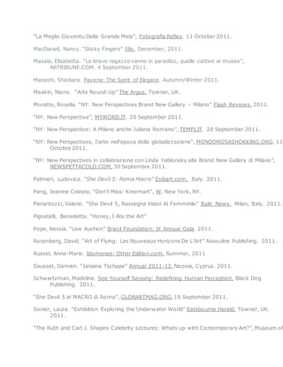 “La Meglio Gioventu Della Grande Mela”, Fotografia Reflex. 11 October 2011.
MacDanell, Nancy. “Sticky Fingers” Elle. December, 2011.
Masala, Elisabetta. “Le brave ragazze vanno in paradiso, quelle cattive al museo”,
ARTRIBUNE.COM. 4 September 2011.
Masashi, Shiobara. Pavone: The Spirit of Elegace. Autumn/Winter 2011.
Meakin, Nione. “Arts Round-Up” The Argus. Towner, UK.
Moratto, Rosella. “NY: New Perspectives Brand New Gallery – Milano” Flash Reviews. 2011.
“NY: New Perspective”, MYWORD.IT. 20 September 2011.
“NY: New Perspective: A Milano anche Juliana Romano”, TEMPI.IT. 20 September 2011.
“NY: New Perspectives, I’arte nell’epoca della globalizzazione”, MONDOROSASHOKKING.ORG. 11
Octobre 2011.
“NY: New Perspectives in collabrazione con Linda Yablonsky alla Brand New Gallery di Milano”,
NEWSPETTACOLO.COM. 30 Septembre 2011.
Palmieri, Ludovica. “She Devil 5: Roma Macro” Exibart.com. Italy. 2011.
Pang, Jeanine Celeste. “Don’t Miss: Kreemart”, W. New York, NY.
Pierantozzi, Valerio. “She Devil 5, Rassegna Video Al Femminile” Italic News. Milan, Italy. 2011.
Pignatelli, Benedetta. “Honey, I Ate the Art”
Pope, Nessia. “Live Auction” Brazil Foundation: IX Annual Gala. 2011.
Rosenberg, David. “Art of Flying: Les Nouveaux Horizons De L’Art” Assouline Publishing. 2011.
Russel, Anne-Marie. Idomenee: Other Edition.com. Summer, 2011
Sausset, Damien. “Janaina Tschape” Annual 2011-12. Nicosia, Cyprus. 2011.
Schwartzman, Madeline. See Yourself Sensing: Redefining Human Perception. Black Dog
Publishing. 2011.
“She Devil 5 al MACRO di Roma”, GLOBARTMAG.ORG. 16 September 2011.
Sonier, Laura. “Exhibition Exploring the Underwater World” Eatsbourne Herald. Towner, UK.
2011.
“The Ruth and Carl J. Shapiro Celebrity Lectures: Whats up with Contemporary Art?”, Museum of
 