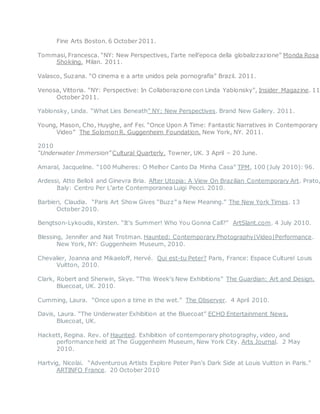 Fine Arts Boston. 6 October 2011.
Tommasi, Francesca. “NY: New Perspectives, I’arte nell’epoca della globalizzazione” Monda Rosa
Shokiing. Milan. 2011.
Valasco, Suzana. “O cinema e a arte unidos pela pornografia” Brazil. 2011.
Venosa, Vittoria. “NY: Perspective: In Collaborazione con Linda Yablonsky”, Insider Magazine. 11
October 2011.
Yablonsky, Linda. “What Lies Beneath” NY: New Perspectives. Brand New Gallery. 2011.
Young, Mason, Cho, Huyghe, anf Fei. “Once Upon A Time: Fantastic Narratives in Contemporary
Video” The Solomon R. Guggenheim Foundation. New York, NY. 2011.
2010
“Underwater Immersion” Cultural Quarterly. Towner, UK. 3 April – 20 June.
Amaral, Jacqueline. “100 Mulheres: O Melhor Canto Da Minha Casa” TPM, 100 (July 2010): 96.
Ardessi, Atto Belloli and Ginevra Bria. After Utopia: A View On Brazilian Contemporary Art. Prato,
Italy: Centro Per L’arte Contemporanea Luigi Pecci. 2010.
Barbieri, Claudia. “Paris Art Show Gives “Buzz” a New Meaning.” The New York Times. 13
October 2010.
Bengtson-Lykoudis, Kirsten. “It’s Summer! Who You Gonna Call?” ArtSlant.com. 4 July 2010.
Blessing, Jennifer and Nat Trotman. Haunted: Contemporary Photography|Video|Performance.
New York, NY: Guggenheim Museum, 2010.
Chevalier, Joanna and Mikaeloff, Hervé. Qui est-tu Peter? Paris, France: Espace Culturel Louis
Vuitton, 2010.
Clark, Robert and Sherwin, Skye. “This Week’s New Exhibitions” The Guardian: Art and Design.
Bluecoat, UK. 2010.
Cumming, Laura. “Once upon a time in the wet.” The Observer. 4 April 2010.
Davis, Laura. “The Underwater Exhibition at the Bluecoat” ECHO Entertainment News.
Bluecoat, UK.
Hackett, Regina. Rev. of Haunted. Exhibition of contemporary photography, video, and
performance held at The Guggenheim Museum, New York City. Arts Journal. 2 May
2010.
Hartvig, Nicolai. “Adventurous Artists Explore Peter Pan’s Dark Side at Louis Vuitton in Paris.”
ARTINFO France. 20 October 2010
 