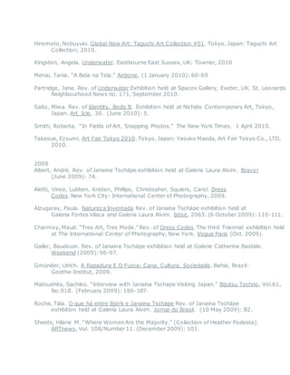 Hiromoto, Nobuyuki. Global New Art: Taguchi Art Collection #01. Tokyo, Japan: Taguchi Art
Collection, 2010.
Kingston, Angela. Underwater. Eastbourne East Sussex, UK: Towner, 2010
Menai, Tania. “A Bela na Tela.” Airbone, (1 January 2010): 60-69
Partridge, Jane. Rev. of Underwater Exhibition held at Spacex Gallery, Exeter, UK. St. Leonards
Neighbourhood News no. 171, September 2010.
Saito, Miwa. Rev. of Identity, Body It. Exhibition held at Nichido Contemporary Art, Tokyo,
Japan. Art_Icle, 30. (June 2010): 5.
Smith, Roberta. “In Fields of Art, Snapping Photos.” The New York Times. 1 April 2010.
Takesue, Ezsumi. Art Fair Tokyo 2010. Tokyo, Japan: Yasuko Maeda, Art Fair Tokyo Co., LTD,
2010.
2009
Albert, André. Rev. of Janaina Tschäpe exhibition held at Galeria Laura Alvim. Bravo!
(June 2009): 74.
Aletti, Vince, Lubben, Kristen, Phillips, Christopher, Squiers, Carol. Dress
Codes. New York City: International Center of Photography, 2009.
Alzugaray, Paula. Natureza Inventada Rev. of Janaina Tschäpe exhibition held at
Galeria Fortes Vilaca and Galeria Laura Alvim. Istoé, 2065. (6 October 2009): 110-111.
Charmoy, Maud. “Tres Art, Tres Mode.” Rev. of Dress Codes. The third Triennial exhibition held
at The International Center of Photography, New York. Vogue Paris (Oct. 2009).
Galler, Baudouin. Rev. of Janaina Tschäpe exhibition held at Galerie Catherine Bastide.
Weekend (2009):96-97.
Gmünder, Ulrich. A Rapadura E O Fusca: Cana, Cultura, Sociedade. Bahia, Brazil:
Goethe-Institut, 2009.
Matsushita, Sachiko. “Interview with Janaina Tschape Visiting Japan.” Bijutsu Techno, Vol.61,
No.918. (February 2009): 186-187.
Rocha, Tála. O que há entre Björk e Janaina Tschäpe Rev. of Janaina Tschäpe
exhibition held at Galeria Laura Alvim. Jornal do Brasil. (10 May 2009): B2.
Sheets, Hilarie M. “Where Women Are the Majority.” [Collection of Heather Podesta].
ARTnews, Vol. 108/Number 11. (December 2009): 101.
 