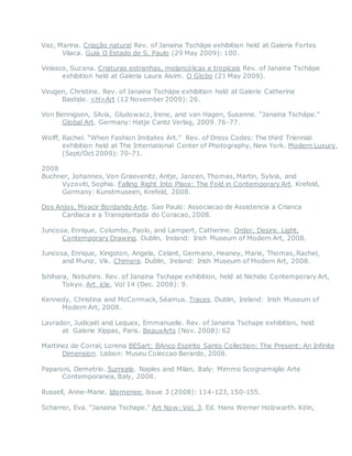 Vaz, Marina. Criação natural Rev. of Janaina Tschäpe exhibition held at Galeria Fortes
Vilaca. Guia O Estado de S. Paulo (29 May 2009): 100.
Velasco, Suzana. Criaturas estranhas, melancólicas e tropicais Rev. of Janaina Tschäpe
exhibition held at Galeria Laura Alvim. O Globo (21 May 2009).
Veugen, Christine. Rev. of Janaina Tschäpe exhibition held at Galerie Catherine
Bastide. <H>Art (12 November 2009): 26.
Von Bennigsen, Silvia, Gludowacz, Irene, and van Hagen, Susanne. “Janaina Tschäpe.”
Global Art. Germany: Hatje Cantz Verlag, 2009. 76-77.
Wolff, Rachel. “When Fashion Imitates Art.” Rev. of Dress Codes: The third Triennial
exhibition held at The International Center of Photography, New York. Modern Luxury,
(Sept/Oct 2009): 70-71.
2008
Buchner, Johannes, Von Graevenitz, Antje, Janzen, Thomas, Martin, Sylvia, and
Vyzoviti, Sophia. Falling Right Into Place: The Fold in Contemporary Art. Krefeld,
Germany: Kunstmuseen, Krefeld, 2008.
Dos Anjos, Moacir Bordando Arte. Sao Paulo: Associacao de Assistencia a Crianca
Cardiaca e a Transplantada do Coracao, 2008.
Juncosa, Enrique, Columbo, Paolo, and Lampert, Catherine. Order. Desire. Light.
Contemporary Drawing. Dublin, Ireland: Irish Museum of Modern Art, 2008.
Juncosa, Enrique, Kingston, Angela, Celant, Germano, Heaney, Marie, Thomas, Rachel,
and Muniz, Vik. Chimera. Dublin, Ireland: Irish Museum of Modern Art, 2008.
Ishihara, Nobuhiro. Rev. of Janaina Tschape exhibition, held at Nichido Contemporary Art,
Tokyo. Art_icle, Vol 14 (Dec. 2008): 9.
Kennedy, Christina and McCormack, Séamus. Traces. Dublin, Ireland: Irish Museum of
Modern Art, 2008.
Lavrador, Judicaël and Lequex, Emmanuelle. Rev. of Janaina Tschape exhibition, held
at Galerie Xippas, Paris. BeauxArts (Nov. 2008):62
Martinez de Corral, Lorena BESart: BAnco Espirito Santo Collection: The Present: An Infinite
Dimension. Lisbon: Museu Coleccao Berardo, 2008.
Paparoni, Demetrio. Surreale. Naples and Milan, Italy: Mimmo Scognamiglio Arte
Contemporanea, Italy, 2008.
Russell, Anne-Marie. Idomenee, Issue 3 (2008): 114-123, 150-155.
Scharrer, Eva. “Janaina Tschape.” Art Now: Vol. 3. Ed. Hans Werner Holzwarth. Köln,
 