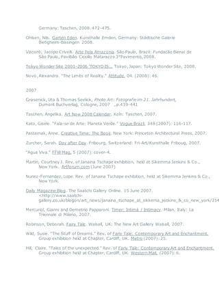 Germany: Taschen, 2008. 472-475.
Ohlsen, Nils. Garten Eden. Kunsthalle Emden, Germany: Städtische Galerie
Bietigheim-Bissingen 2008.
Visconti, Jacopo Crivelli. Arte Pela Amazonia. São Paulo, Brazil: Fundacão Bienal de
São Paulo, Pavilbão Ciccillo Matarazzo 3°Pavimento, 2008.
Tokyo Wonder Site 2001-2006 'TOKYO IS... Tokyo, Japan: Tokyo Wonder Site, 2008.
Novo, Alexandra. “The Limits of Reality.” Attitude, 04. (2008): 46.
2007
Grosenick, Uta & Thomas Seelick, Photo Art: Fotografie im 21. Jahrhundert,
Dumont Buchverlag, Cologne, 2007  , p.439-441
Taschen, Angelika. Art Now 2008 Calendar. Koln: Taschen, 2007.
Kato, Gisele. “Fala-se de Arte: Planeta Verde.” Vogue Brazil, 348 (2007): 116-117. 
Pasternak, Anne. Creative Time: The Book. New York: Princeton Architectural Press, 2007.
Zurcher, Sarah. Day after Day. Fribourg, Switzerland: Fri-Art/Kunsthalle Friboug, 2007.
“Agua Viva.” FFW Mag, 5 (2007): cover-4.  
Martin, Courtney J. Rev. of Janaina Tschape exhibition, held at Sikemma Jenkins & Co.,
New York. Artforum.com (June 2007) 
Nunez-Fernandez, Lupe. Rev. of Janaina Tschape exhibition, held at Sikemma Jenkins & Co.,
New York.
Daily Magazine Blog. The Saatchi Gallery Online. 15 June 2007.
<http://www.saatchi-
gallery.co.uk/blogon/art_news/janaina_tschape_at_sikkema_jenkins_&_co_new_york/214
Mercuriol, Gianni and Demetrio Papparoni. Timer: Intimá / Intimacy. Milan, Italy: La
Triennale di Milano, 2007.
Robinson, Deborah. Fairy Tale. Walsall, UK: The New Art Gallery Walsall, 2007.
Wild, Susie. “The Stuff of Dreams.” Rev. of Fariy Tale: Contemporary Art and Enchantment.
Group exhibition held at Chapter, Cardiff, UK. Metro (2007):25.
Hill, Claire. “Tales of the unexpected.” Rev. of Fariy Tale: Contemporary Art and Enchantment.
Group exhibition held at Chapter, Cardiff, UK. Western Mail, (2007): 6.
 